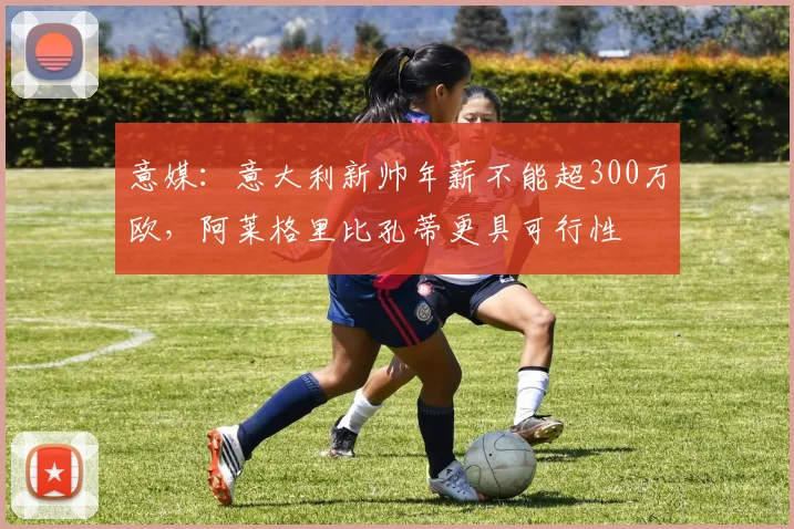 意媒：意大利新帅年薪不能超300万欧，阿莱格里比孔蒂更具可行性